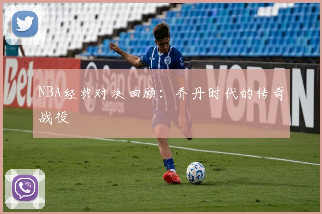 NBA经典对决回顾：乔丹时代的传奇战役
