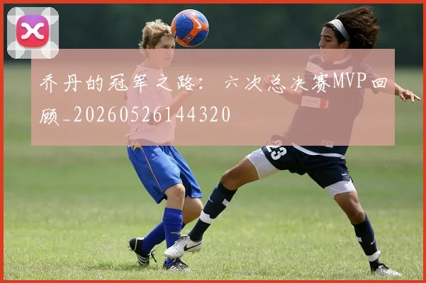 乔丹的冠军之路:六次总决赛MVP回顾_20260526144320