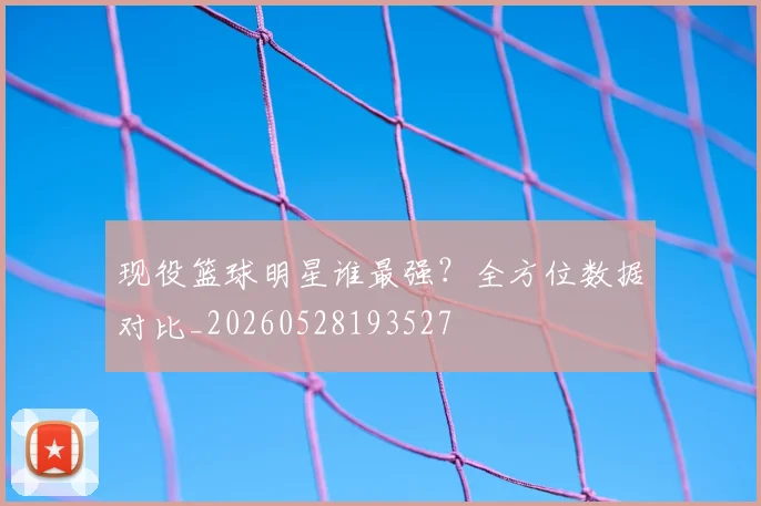 现役篮球明星谁最强？全方位数据对比_20260528193527