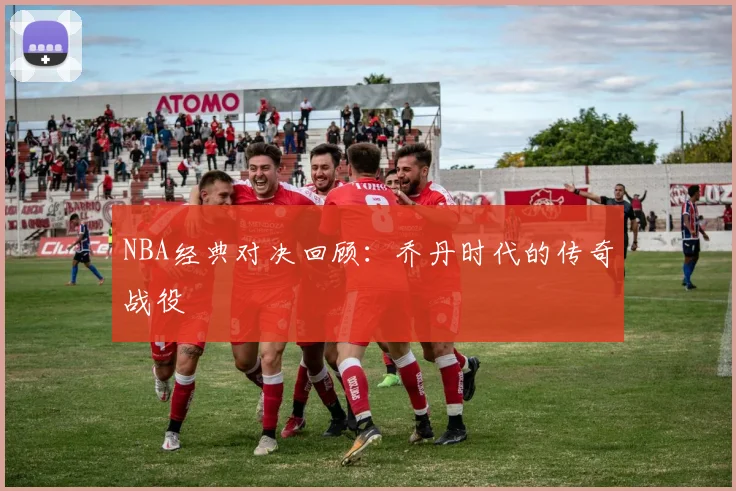 NBA经典对决回顾：乔丹时代的传奇战役