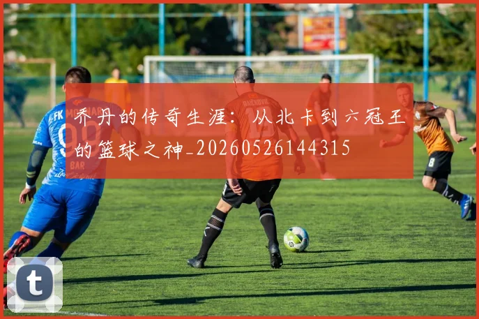 乔丹的传奇生涯:从北卡到六冠王的篮球之神_20260526144315