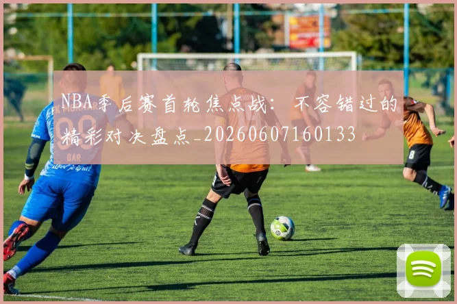 NBA季后赛首轮焦点战：不容错过的精彩对决盘点_20260607160133
