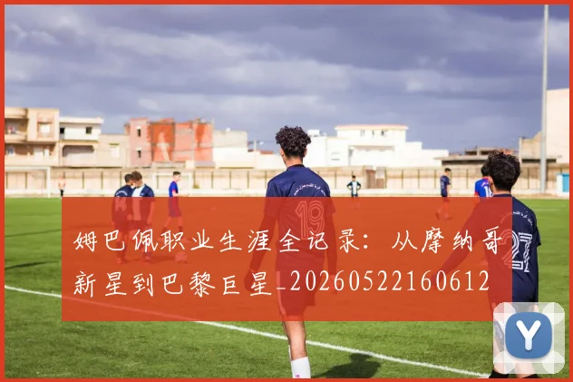姆巴佩职业生涯全记录：从摩纳哥新星到巴黎巨星_20260522160612