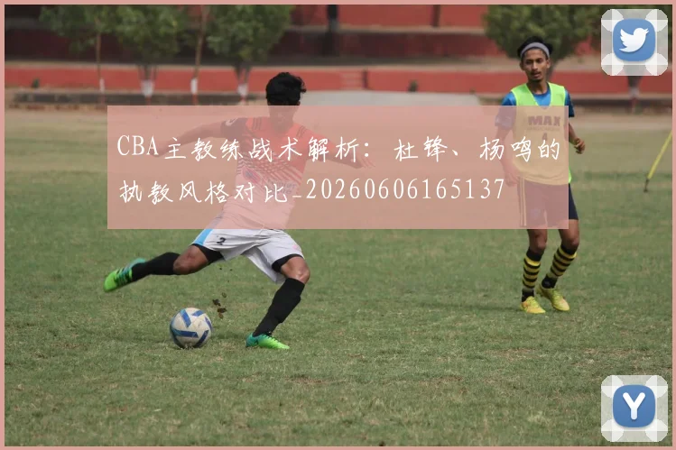 CBA主教练战术解析:杜锋、杨鸣的执教风格对比_20260606165137