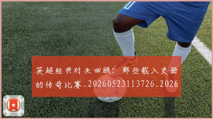 英超经典对决回顾：那些载入史册的传奇比赛_20260523113726_20260610170053