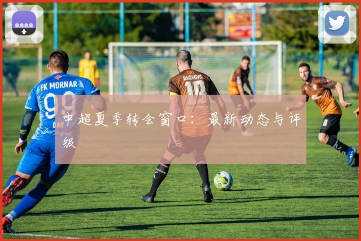 中超夏季转会窗口:最新动态与评级