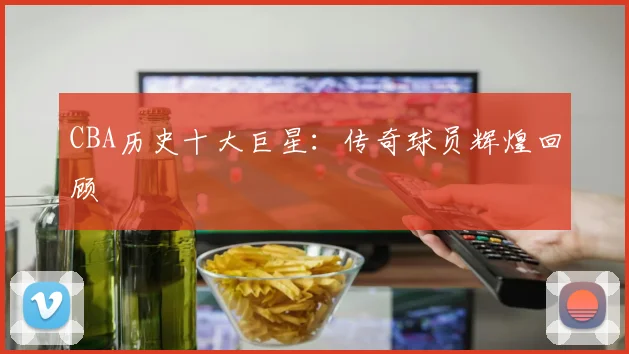 CBA历史十大巨星:传奇球员辉煌回顾
