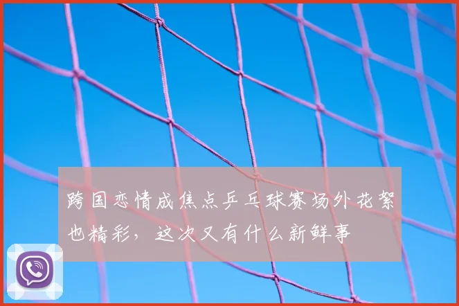 跨国恋情成焦点乒乓球赛场外花絮也精彩，这次又有什么新鲜事