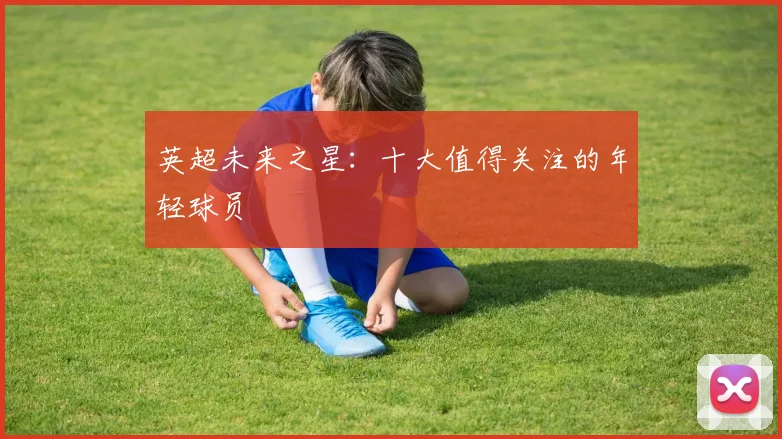 英超未来之星:十大值得关注的年轻球员